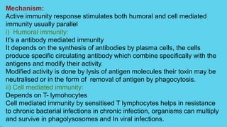 Mechanism:
Active immunity response stimulates both humoral and cell mediated
immunity usually parallel
i) Humoral immunity:
It’s a antibody mediated immunity
It depends on the synthesis of antibodies by plasma cells, the cells
produce specific circulating antibody which combine specifically with the
antigens and modify their activity.
Modified activity is done by lysis of antigen molecules their toxin may be
neutralised or in the form of removal of antigen by phagocytosis.
ii) Cell mediated immunity:
Depends on T- lymohocytes
Cell mediated immunity by sensitised T lymphocytes helps in resistance
to chronic bacterial infections in chronic infection, organisms can multiply
and survive in phagolysosomes and In viral infections.
 