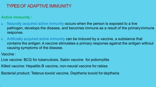 TYPESOF ADAPTIVE IMMUNITY
Active immunity :
a. Naturally acquired active immunity occurs when the person is exposed to a live
pathogen, develops the disease, and becomes immune as a result of the primaryimmune
response.
b. Artificially acquired active immunity can be induced by a vaccine, a substance that
contains the antigen.A vaccine stimulates a primary response against the antigen without
causing symptoms of the disease.
Vaccine :
Live vaccine: BCG for tuberculosis, Sabin vaccine for poliomylitis
Killed vaccine: Hepatitis B vaccine, non-neural vaccine for rabies
Bacterial product: Tetanus toxoid vaccine, Deptheria toxoid for deptheria
 