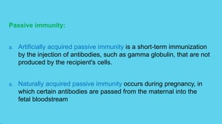 Passive immunity:
a. Artificially acquired passive immunity is a short-term immunization
by the injection of antibodies, such as gamma globulin, that are not
produced by the recipient's cells.
a. Naturally acquired passive immunity occurs during pregnancy, in
which certain antibodies are passed from the maternal into the
fetal bloodstream
 