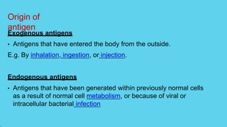 Origin of
antigen
Exogenous antigens
• Antigens that have entered the body from the outside.
E.g. By inhalation, ingestion, or injection.
Endogenous antigens
• Antigens that have been generated within previously normal cells
as a result of normal cell metabolism, or because of viral or
intracellular bacterial infection
 