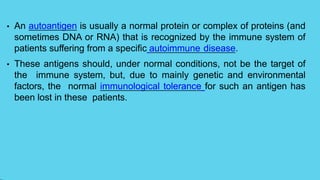 • An autoantigen is usually a normal protein or complex of proteins (and
sometimes DNA or RNA) that is recognized by the immune system of
patients suffering from a specific autoimmune disease.
• These antigens should, under normal conditions, not be the target of
the immune system, but, due to mainly genetic and environmental
factors, the normal immunological tolerance for such an antigen has
been lost in these patients.
 