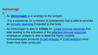Immunoge
n
• An immunogen is in analogy to the antigen,
• It is a substance (or a mixture of substances) that is able to provoke
an immune response if injected to the body.
• An immunogen is able to initiate an innate immune response first,
later leading to the activation of the adaptive immune response,
whereas an antigen is able to bind the highly variable
immunoreceptor products (b-cell receptor or t-cell receptor) once
these have been produced.
 
