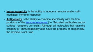 • Immunogenicity is the ability to induce a humoral and/or cell-
mediated immune response
• Antigenicity is the ability to combine specifically with the final
products of the immune response (i.e. Secreted antibodies and/or
surface receptors on t-cells). Although all molecules that have the
property of immunogenicity also have the property of antigenicity,
the reverse is not true
 
