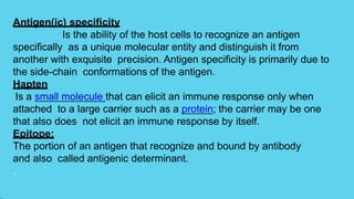 Antigen(ic) specificity
Is the ability of the host cells to recognize an antigen
specifically as a unique molecular entity and distinguish it from
another with exquisite precision. Antigen specificity is primarily due to
the side-chain conformations of the antigen.
Hapten
Is a small molecule that can elicit an immune response only when
attached to a large carrier such as a protein; the carrier may be one
that also does not elicit an immune response by itself.
Epitope:
The portion of an antigen that recognize and bound by antibody
and also called antigenic determinant.
.
 