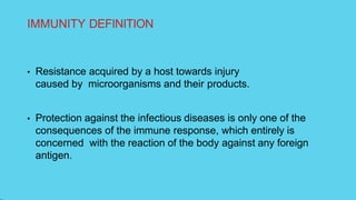 IMMUNITY DEFINITION
• Resistance acquired by a host towards injury
caused by microorganisms and their products.
• Protection against the infectious diseases is only one of the
consequences of the immune response, which entirely is
concerned with the reaction of the body against any foreign
antigen.
 