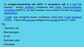 • An antigen-presenting cell (APC) or accessory cell is a cell that
displays foreign antigens complexed with major histocompatibility
complexes (MHC's) on their surfaces; this process is known as antigen
presentation.
• T-cells may recognize these complexes using their T-cell receptors
(TCRs). These cells process antigens and present them to T-cells.
Eg.
• Dendritic cell,
• Macrophages,
• B cell,
• Epithelial cells,
• Fibroblast
 