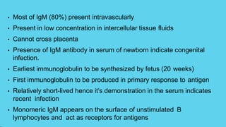 • Most of IgM (80%) present intravascularly
• Present in low concentration in intercellular tissue fluids
• Cannot cross placenta
• Presence of IgM antibody in serum of newborn indicate congenital
infection.
• Earliest immunoglobulin to be synthesized by fetus (20 weeks)
• First immunoglobulin to be produced in primary response to antigen
• Relatively short-lived hence it’s demonstration in the serum indicates
recent infection
• Monomeric IgM appears on the surface of unstimulated B
lymphocytes and act as receptors for antigens
 