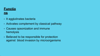 Functio
ns
• It agglutinates bacteria
• Activates complement by classical pathway
• Causes opsonization and immune
hemolysis
• Believed to be responsible for protection
against blood invasion by microorganisms
 