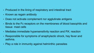 • Produced in the lining of respiratory and intestinal tract
• Known as regain antibody
• Does not activate complement nor agglutinate antigens
• Binds to the Fc receptors on the membranes of blood basophils and
tissue mast cells
• Mediates immediate hypersensitivity reaction and P.K. reaction
• Responsible for symptoms of anaphylactic shock, hay fever and
asthma.
• Play a role in immunity against helminthic parasites
 