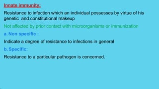 Innate immunity:
Resistance to infection which an individual possesses by virtue of his
genetic and constitutional makeup
Not affected by prior contact with microorganisms or immunization
a. Non specific :
Indicate a degree of resistance to infections in general
b. Specific:
Resistance to a particular pathogen is concerned.
 