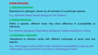 Innate Immunity:
1. Species immunity:
Resistance to pathogen, shown by all members of a particular species.
E.g. anthracis infects human beings but not chickens
2. Racial Immunity:
Within a species, different races may show difference in susceptibility to
infections.
E.g. Genetic resistance Plasmodium falciparum malaria resistance in Africa
3. Individual – immunity
Resistance to infection varies with different individuals of same race and
species
E.g.. Homozygous twins exhibit similar resistance susceptibility to leprosy and
Tuberculosis such correction is not seen in heterozygous twins.
 