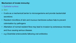 Mechanism of innate immunity:
1. Epithelial surface:
a. Skin:
• It acts as a machanical barrier to microorganisms and provide bactericidal
secretions
• Resident microflora of skin and mucous membrane suface help to prevent
colonisation by pathogens
• Altertation of normal resident flora may lead to invasion by extraneous microbes
and thus causing serious disease.
• e.g Clostridial enterocoloitis fallowing oral antibiotics
 