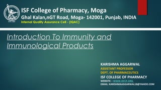 Introduction To Immunity and
Immunological Products
KARISHMA AGGARWAL
ASSISTANT PROFESSOR
DEPT. OF PHARMACEUTICS
ISF COLLEGE OF PHARMACY
WEBSITE: - WWW.ISFCP.ORG
EMAIL: KARISHMAAGGARWAL18@YAHOO.COM
ISF College of Pharmacy, Moga
Ghal Kalan,nGT Road, Moga- 142001, Punjab, INDIA
Internal Quality Assurance Cell - (IQAC)
 