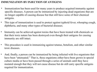 IMMUNIZATION BY INJECTION OF ANTIGENS
• Immunization has been used for many years to produce acquired immunity against
specific diseases. A person can be immunized by injecting dead organisms that are
no longer capable of causing disease but that still have some of their chemical
antigens.
• This type of immunization is used to protect against typhoid fever, whooping cough,
diphtheria, and many other types of bacterial diseases.
• Immunity can be achieved against toxins that have been treated with chemicals so
that their toxic nature has been destroyed even though their antigens for causing
immunity are still intact.
• This procedure is used in immunizing against tetanus, botulism, and other similar
toxic diseases.
• And, finally, a person can be immunized by being infected with live organisms that
have been “attenuated.” That is, these organisms either have been grown in special
culture media or have been passed through a series of animals until they have
mutated enough that they will not cause disease but do still carry specific antigens
required for immunization.
 