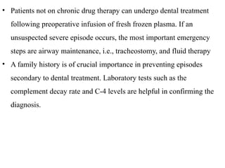 • Patients not on chronic drug therapy can undergo dental treatment
following preoperative infusion of fresh frozen plasma. If an
unsuspected severe episode occurs, the most important emergency
steps are airway maintenance, i.e., tracheostomy, and fluid therapy
• A family history is of crucial importance in preventing episodes
secondary to dental treatment. Laboratory tests such as the
complement decay rate and C-4 levels are helpful in confirming the
diagnosis.
 