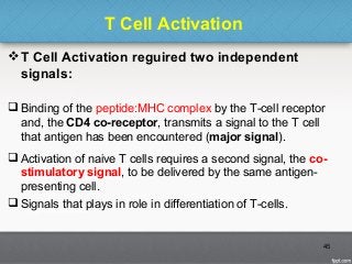T Cell Activation
T Cell Activation reguired two independent
signals:
 Binding of the peptide:MHC complex by the T-cell receptor
and, the CD4 co-receptor, transmits a signal to the T cell
that antigen has been encountered (major signal).
 Activation of naive T cells requires a second signal, the co-
stimulatory signal, to be delivered by the same antigen-
presenting cell.
 Signals that plays in role in differentiation of T-cells.
45
 