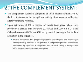 2. THE COMPLEMENT SYSTEM :
 The complement system is comprised of small proteins synthesized by
the liver that enhance the strength and activity of an innate as well as the
adaptive immune response.
 Upon activation of C3, a cascade of events takes place where each
precursor is cleaved into two parts (C3 à C3a and C3b, C4 à C4a and
C4b and so on) until C9a and C9b are generated (naming is due to their
activation in the sequence).
 Studies have shown that phagocytic properties of neutrophils and macrophages
are significantly enhanced in the presence of complement proteins. Furthermore,
chemotaxis by cytokines is upregulated and bacterial killing is stronger with
different proteins of the complement system.
 