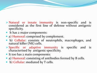  Natural or innate immunity is non-specific and is
considered as the first line of defense without antigenic
specificity.
 It has 2 major components:
 a) Humoral: comprised by complement.
 b) Cellular: consists of neutrophils, macrophages, and
natural killer (NK) cells.
 Specific or adaptive immunity is specific and is
characterised by antigenic specificity.
 It too has 2 main components:
 a) Humoral: consisting of antibodies formed by B cells.
 b) Cellular: mediated by T cells.
 