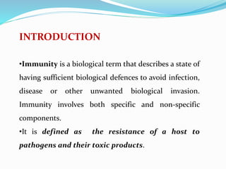 INTRODUCTION
•Immunity is a biological term that describes a state of
having sufficient biological defences to avoid infection,
disease or other unwanted biological invasion.
Immunity involves both specific and non-specific
components.
•It is defined as the resistance of a host to
pathogens and their toxic products.
 