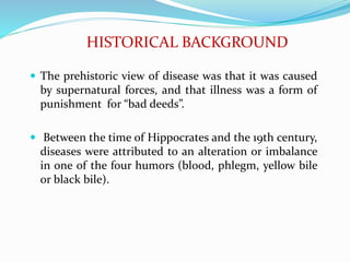 HISTORICAL BACKGROUND
 The prehistoric view of disease was that it was caused
by supernatural forces, and that illness was a form of
punishment for “bad deeds”.
 Between the time of Hippocrates and the 19th century,
diseases were attributed to an alteration or imbalance
in one of the four humors (blood, phlegm, yellow bile
or black bile).
 