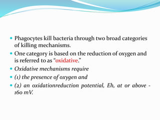  Phagocytes kill bacteria through two broad categories
of killing mechanisms.
 One category is based on the reduction of oxygen and
is referred to as “oxidative.”
 Oxidative mechanisms require
 (1) the presence of oxygen and
 (2) an oxidationreduction potential, Eh, at or above -
160 mV.
 