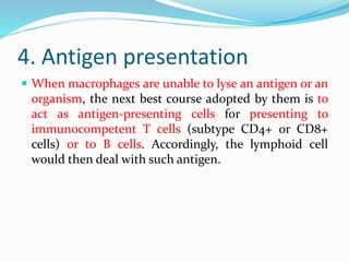 4. Antigen presentation
 When macrophages are unable to lyse an antigen or an
organism, the next best course adopted by them is to
act as antigen-presenting cells for presenting to
immunocompetent T cells (subtype CD4+ or CD8+
cells) or to B cells. Accordingly, the lymphoid cell
would then deal with such antigen.
 