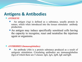 Antigens & Antibodies
 ANTIGENS
 An antigen (Ag) is defined as a substance, usually protein in
nature, which when introduced into the tissues stimulates antibody
production.
 An antigen may induce specifically sensitised cells having
the capacity to recognise, react and neutralise the injurious
agent or organisms.
 ANTIBODIES (Immunoglobulins):
 An antibody (Ab) is a protein substance produced as a result of
antigenic stimulation. Circulating antibodies are immunoglobulins
(Igs) of which there are 5 classes: IgG, IgA, IgM, IgE and IgD.
 