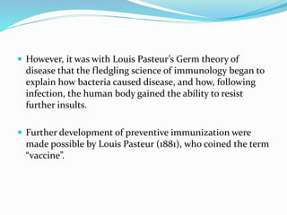  However, it was with Louis Pasteur’s Germ theory of
disease that the fledgling science of immunology began to
explain how bacteria caused disease, and how, following
infection, the human body gained the ability to resist
further insults.
 Further development of preventive immunization were
made possible by Louis Pasteur (1881), who coined the term
“vaccine”.
 