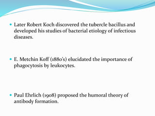  Later Robert Koch discovered the tubercle bacillus and
developed his studies of bacterial etiology of infectious
diseases.
 E. Metchin Koff (1880’s) elucidated the importance of
phagocytosis by leukocytes.
 Paul Ehrlich (1908) proposed the humoral theory of
antibody formation.
 