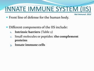 INNATE IMMUNE SYSTEM (IIS)
Nat Immunol. 2012
 Front line of defense for the human body.
 Different components of the IIS include:
1. Intrinsic barriers (Table 2)
2. Small molecules or peptides: the complement
proteins
3. Innate immune cells
 