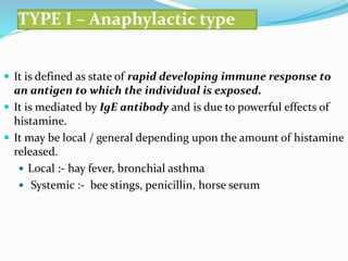 TYPE I – Anaphylactic type
 It is defined as state of rapid developing immune response to
an antigen to which the individual is exposed.
 It is mediated by IgE antibody and is due to powerful effects of
histamine.
 It may be local / general depending upon the amount of histamine
released.
 Local :- hay fever, bronchial asthma
 Systemic :- bee stings, penicillin, horse serum
 