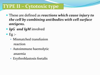 TYPE II – Cytotoxic type
 These are defined as reactions which cause injury to
the cell by combining antibodies with cell surface
antigens.
 IgG and IgM involved
 Eg :-
• Mismatched transfusion
reaction
• Autoimmune haemolytic
anaemia
• Erythroblastosis foetalis
 
