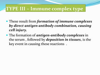 TYPE III – Immune complex type
 These result from formation of immune complexes
by direct antigen antibody combination, causing
cell injury.
 The formation of antigen-antibody complexes in
the serum , followed by deposition in tissues, is the
key event in causing these reactions .
 