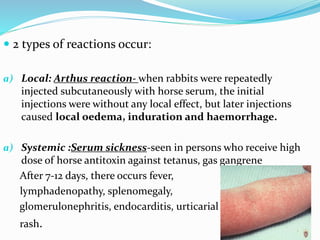  2 types of reactions occur:
a) Local: Arthus reaction- when rabbits were repeatedly
injected subcutaneously with horse serum, the initial
injections were without any local effect, but later injections
caused local oedema, induration and haemorrhage.
a) Systemic :Serum sickness-seen in persons who receive high
dose of horse antitoxin against tetanus, gas gangrene
After 7-12 days, there occurs fever,
lymphadenopathy, splenomegaly,
glomerulonephritis, endocarditis, urticarial
rash.
 