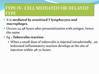 TYPE IV- CELL MEDIATED OR DELAYED
TYPE
 It is mediated by sensitized T lymphocytes and
macrophages.
 Occurs 24-48 hours after presensitization with antigen, hence
the name
 Eg :-Tuberculin reaction
 When a small dose of tuberculin is injected intradermally , an
indurated inflammatory reaction develops at the site of
injection within 48-72 hours
 