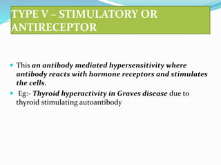 TYPE V – STIMULATORY OR
ANTIRECEPTOR
 This an antibody mediated hypersensitivity where
antibody reacts with hormone receptors and stimulates
the cells.
 Eg:- Thyroid hyperactivity in Graves disease due to
thyroid stimulating autoantibody
 