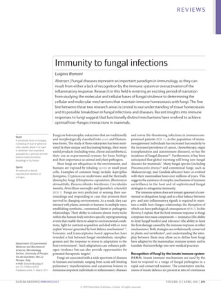 REVIEWS




                                   Immunity to fungal infections
                                   Luigina Romani
                                   Abstract | Fungal diseases represent an important paradigm in immunology, as they can
                                   result from either a lack of recognition by the immune system or overactivation of the
                                   inflammatory response. Research in this field is entering an exciting period of transition
                                   from studying the molecular and cellular bases of fungal virulence to determining the
                                   cellular and molecular mechanisms that maintain immune homeostasis with fungi. The fine
                                   line between these two research areas is central to our understanding of tissue homeostasis
                                   and its possible breakdown in fungal infections and diseases. Recent insights into immune
                                   responses to fungi suggest that functionally distinct mechanisms have evolved to achieve
                                   optimal host−fungus interactions in mammals.


                                  Fungi are heterotrophic eukaryotes that are traditionally           and severe life-threatening infections in immunocom-
Yeast
A unicellular form of a fungus,   and morphologically classified into yeast and filamen-              promised patients (BOX 1). As the population of immu-
consisting of oval or spherical   tous forms. The study of these eukaryotes has been moti-            nosuppressed individuals has increased (secondarily to
cells, usually about 3 to 5 μm    vated by their unique and fascinating biology, their many           the increased prevalence of cancer, chemotherapy, organ
in diameter, that reproduce       useful products (including wine, cheese and antibiotics),           transplantation and autoimmune diseases), so has the
asexually by a process termed
blastoconidia formation
                                  their use as experimental systems for basic biology                 incidence of fungal diseases5,6. Furthermore, it has been
(budding) or by fission.          and their importance as animal and plant pathogens.                 anticipated that global warming will bring new fungal
                                      Most fungi are ubiquitous in the environment, and               diseases for mammals7. Many fungal species (including
Spore                             humans are exposed by inhaling spores or small yeast                Pneumocystis jiroveci 8 and commensal fungi, such as
An asexual or sexual
                                  cells. Examples of common fungi include Aspergillus                 Malassezia spp. and Candida albicans) have co-evolved
reproductive element of
a fungus.                         fumigatus, Cryptococcus neoformans and the thermally                with their mammalian hosts over millions of years. This
                                  dimorphic fungi (Histoplasma capsulatum, Blastomyces                suggests the existence of complex mechanisms of immune
                                  dermatitidis, Paracoccidioides brasiliensis, Coccidioides           surveillance in the host and of sophisticated fungal
                                  immitis, Penicillium marneffei and Sporothrix schenckii)            strategies to antagonize immunity.
                                  (BOX 1). Fungi are very proficient at sensing their sur-                The immune system does not remain ignorant of com-
                                  roundings and responding to cues that promote their                 mensal or ubiquitous fungi, and so a fine balance between
                                  survival in changing environments. As a result, they can            pro- and anti-inflammatory signals is required to main-
                                  interact with plants, animals or humans in multiple ways,           tain a stable host–fungus relationship, the disruption of
                                  establishing symbiotic, commensal, latent or pathogenic             which can have pathological consequences (BOX 2). In this
                                  relationships. Their ability to colonize almost every niche         Review, I explain that the host immune response to fungi
                                  within the human body involves specific reprogramming               comprises two main components — resistance (the ability
                                  events that enable them to adapt to environmental condi-            to limit fungal burden) and tolerance (the ability to limit
                                  tions, fight for nutrient acquisition and deal with or even         the host damage caused by the immune response or other
                                  exploit ‘stresses’ generated by host defence mechanisms1–3.         mechanisms). Both strategies are evolutionarily conserved
                                  Genomic and transcriptome-based approaches have                     in plants and vertebrates9, and understanding the inter-
                                  revealed a link between fungal metabolism, morpho-                  play between them may allow us to define how fungi
                                  genesis and the response to stress in adaptation to the             have adapted to the mammalian immune system and to
Department of Experimental
Medicine and Biochemical          host environment2. Such adaptations can enhance path-               translate this knowledge into new medical practices.
Sciences, Microbiology            ogen virulence but can also provide opportunities for
Section, University of Perugia,   potential therapeutic targets4.                                     Recognition of fungi by the innate immune system
Via del Giochetto, 06122              Fungi are associated with a wide spectrum of diseases           PAMPs. Innate immune mechanisms are used by the
Perugia, Italy.
e-mail: lromani@unipg.it
                                  in humans and animals, ranging from acute self-limiting             host to respond to a range of fungal pathogens in a
doi:10.1038/nri2939               pulmonary manifestations and cutaneous lesions in                   rapid and conserved manner. The constitutive mecha-
Published online 11 March 2011    immunocompetent individuals to inflammatory diseases                nisms of innate defence are present at sites of continuous


NATURE REVIEWS | IMMUNOLOGY                                                                                                      VOLUME 11 | APRIL 2011 | 275

                                                       © 2011 Macmillan Publishers Limited. All rights reserved
 