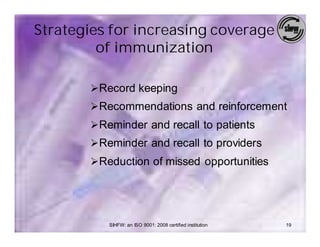 Strategies for increasing coverage
         of immunization

       Ø Record keeping
       Ø Recommendations and reinforcement
       Ø Reminder and recall to patients
       Ø Reminder and recall to providers
       Ø Reduction of missed opportunities




          SIHFW: an ISO 9001: 2008 certified institution   19
 