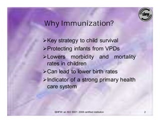 Why Immunization?

Ø Key strategy to child survival
Ø Protecting infants from VPDs
Ø Lowers    morbidity and mortality
  rates in children
Ø Can lead to lower birth rates
Ø Indicator of a strong primary health
  care system



     SIHFW: an ISO 9001: 2008 certified institution   2
 