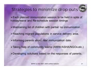 Strategies to minimize drop outs
ØEach planned immunization session to be held in spite of
holiday/leave and Re-schedule session timings

ØMaintaining list of children with partial/ no immunization.

ØReaching migrant populations in service delivery area.

ØInforming parents about next immunization date.

ØTaking help of community teams (AWW/ASHA/NGOs etc.)

ØDeveloping solutions based on the responses of parents.


                 SIHFW: an ISO 9001: 2008 certified institution   21
 