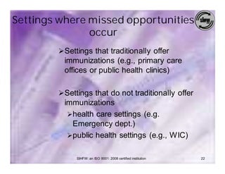 Settings where missed opportunities
               occur
        Ø Settings that traditionally offer
          immunizations (e.g., primary care
          offices or public health clinics)

        Ø Settings that do not traditionally offer
          immunizations
           Øhealth care settings (e.g.
            Emergency dept.)
           Øpublic health settings (e.g., WIC)


             SIHFW: an ISO 9001: 2008 certified institution   22
 