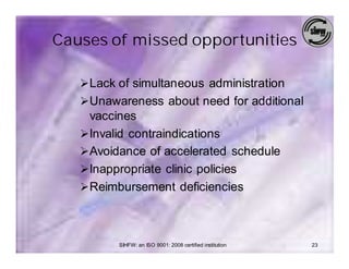 Causes of missed opportunities

   Ø Lack of simultaneous administration
   Ø Unawareness about need for additional
     vaccines
   Ø Invalid contraindications
   Ø Avoidance of accelerated schedule
   Ø Inappropriate clinic policies
   Ø Reimbursement deficiencies



          SIHFW: an ISO 9001: 2008 certified institution   23
 