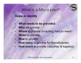 What is a Micro plan?
Helps to identify

•   What needs to be provided
•   Who will provide
•   Where to provide (including hard to reach)
•   When to provide
•   How to provide
•   How many to provide for (beneficiaries)
•   How much to provide (vaccines & logistics)


          SIHFW: an ISO 9001: 2008 certified institution   27
 
