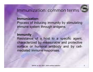 Immunization: common terms
Immunization:
Process of inducing immunity by stimulating
immune system through antigens.

Immunity :
Resistance of a host to a specific agent,
characterized by measurable and protective
surface or humoral antibody and by cell-
mediated immune responses.



         SIHFW: an ISO 9001: 2008 certified institution   3
 