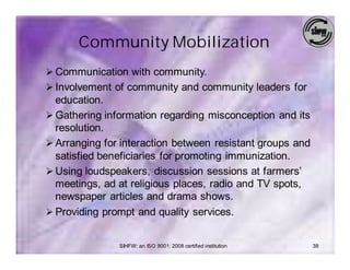 Community Mobilization
Ø Communication with community.
Ø Involvement of community and community leaders for
  education.
Ø Gathering information regarding misconception and its
  resolution.
Ø Arranging for interaction between resistant groups and
  satisfied beneficiaries for promoting immunization.
Ø Using loudspeakers, discussion sessions at farmers’
  meetings, ad at religious places, radio and TV spots,
  newspaper articles and drama shows.
Ø Providing prompt and quality services.


               SIHFW: an ISO 9001: 2008 certified institution   38
 