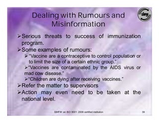 Dealing with Rumours and
          Misinformation
ØSerious threats to success of immunization
 program.
ØSome examples of rumours:
  Ø “Vaccine are a contraceptive to control population or
    to limit the size of a certain ethnic group.”
  Ø“Vaccines are contaminated by the AIDS virus or
  mad cow disease.”
  Ø“Children are dying after receiving vaccines.”
ØRefer the matter to supervisors
ØAction may even need to be taken at the
 national level.

                SIHFW: an ISO 9001: 2008 certified institution   39
 