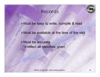 Records

Ø Must be easy to write, compile & read

Ø Must be available at the time of the visit

Ø Must be accurate
  Øreflect all vaccines given




         SIHFW: an ISO 9001: 2008 certified institution   40
 