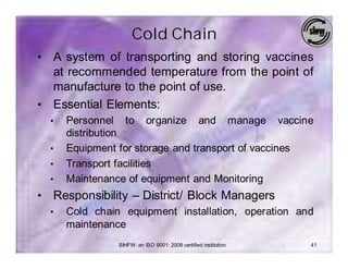 Cold Chain
• A system of transporting and storing vaccines
  at recommended temperature from the point of
  manufacture to the point of use.
• Essential Elements:
    •   Personnel to organize and manage vaccine
        distribution
    •   Equipment for storage and transport of vaccines
    •   Transport facilities
    •   Maintenance of equipment and Monitoring
•   Responsibility – District/ Block Managers
    •   Cold chain equipment installation, operation and
        maintenance
                  SIHFW: an ISO 9001: 2008 certified institution   41
 