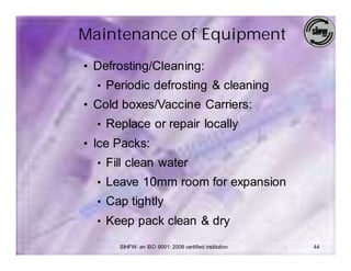 Maintenance of Equipment
• Defrosting/Cleaning:
  • Periodic defrosting & cleaning
• Cold boxes/Vaccine Carriers:
  • Replace or repair locally
• Ice Packs:
  • Fill clean water
  • Leave 10mm room for expansion
  • Cap tightly
  • Keep pack clean & dry

      SIHFW: an ISO 9001: 2008 certified institution   44
 