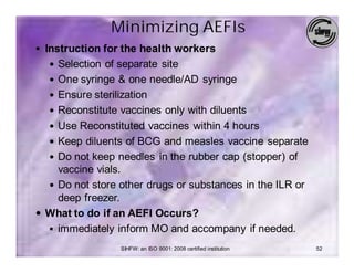 Minimizing AEFIs
§ Instruction for the health workers
  — Selection of separate site
  — One syringe & one needle/AD syringe
  — Ensure sterilization
  — Reconstitute vaccines only with diluents
  — Use Reconstituted vaccines within 4 hours
  — Keep diluents of BCG and measles vaccine separate
  — Do not keep needles in the rubber cap (stopper) of
    vaccine vials.
  — Do not store other drugs or substances in the ILR or
    deep freezer.
— What to do if an AEFI Occurs?
  § immediately inform MO and accompany if needed.

                  SIHFW: an ISO 9001: 2008 certified institution   52
 